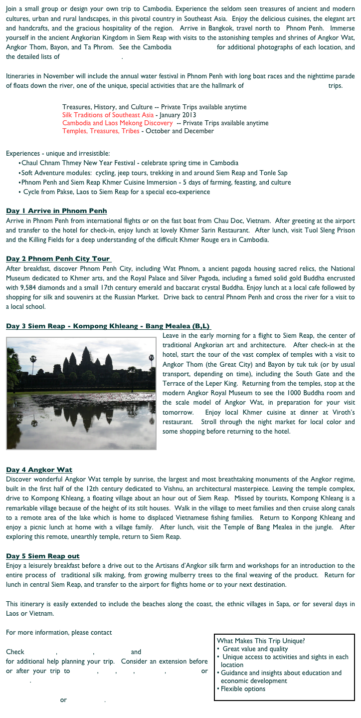 Join a small group or design your own trip to Cambodia. Experience the seldom seen treasures of ancient and modern cultures, urban and rural landscapes, in this pivotal country in Southeast Asia.  Enjoy the delicious cuisines, the elegant art and handcrafts, and the gracious hospitality of the region.  Arrive in Bangkok, travel north to  Phnom Penh.  Immerse yourself in the ancient Angkorian Kingdom in Siem Reap with visits to the astonishing temples and shrines of Angkor Wat, Angkor Thom, Bayon, and Ta Phrom.  See the Cambodia Photo Albums for additional photographs of each location, and the detailed lists of Cambodia Resources.

Itineraries in November will include the annual water festival in Phnom Penh with long boat races and the nighttime parade of floats down the river, one of the unique, special activities that are the hallmark of Silk and Stones Travel trips.

                            ￼

Experiences - unique and irresistible:
Chaul Chnam Thmey New Year Festival - celebrate spring time in Cambodia
Soft Adventure modules:  cycling, jeep tours, trekking in and around Siem Reap and Tonle Sap
Phnom Penh and Siem Reap Khmer Cuisine Immersion - 5 days of farming, feasting, and culture
 Cycle from Pakse, Laos to Siem Reap for a special eco-experience

Day 1 Arrive in Phnom Penh
Arrive in Phnom Penh from international flights or on the fast boat from Chau Doc, Vietnam.  After greeting at the airport and transfer to the hotel for check-in, enjoy lunch at lovely Khmer Sarin Restaurant.  After lunch, visit Tuol Sleng Prison and the Killing Fields for a deep understanding of the difficult Khmer Rouge era in Cambodia.  

Day 2 Phnom Penh City Tour 
After breakfast, discover Phnom Penh City, including Wat Phnom, a ancient pagoda housing sacred relics, the National Museum dedicated to Khmer arts, and the Royal Palace and Silver Pagoda, including a famed solid gold Buddha encrusted with 9,584 diamonds and a small 17th century emerald and baccarat crystal Buddha. Enjoy lunch at a local cafe followed by shopping for silk and souvenirs at the Russian Market.  Drive back to central Phnom Penh and cross the river for a visit to a local school.  

Day 3 Siem Reap - Kompong Khleang - Bang Mealea (B,L) 
￼Leave in the early morning for a flight to Siem Reap, the center of traditional Angkorian art and architecture.  After check-in at the hotel, start the tour of the vast complex of temples with a visit to Angkor Thom (the Great City) and Bayon by tuk tuk (or by usual transport, depending on time), including the South Gate and the Terrace of the Leper King.  Returning from the temples, stop at the modern Angkor Royal Museum to see the 1000 Buddha room and the scale model of Angkor Wat, in preparation for your visit tomorrow.  Enjoy local Khmer cuisine at dinner at Viroth’s restaurant.  Stroll through the night market for local color and some shopping before returning to the hotel. 



Day 4 Angkor Wat
Discover wonderful Angkor Wat temple by sunrise, the largest and most breathtaking monuments of the Angkor regime, built in the first half of the 12th century dedicated to Vishnu, an architectural masterpiece. Leaving the temple complex, drive to Kompong Khleang, a floating village about an hour out of Siem Reap.  Missed by tourists, Kompong Khleang is a remarkable village because of the height of its stilt houses.  Walk in the village to meet families and then cruise along canals to a remote area of the lake which is home to displaced Vietnamese fishing families.  Return to Konpong Khleang and enjoy a picnic lunch at home with a village family.  After lunch, visit the Temple of Bang Mealea in the jungle.  After exploring this remote, unearthly temple, return to Siem Reap.  

Day 5 Siem Reap out
Enjoy a leisurely breakfast before a drive out to the Artisans d’Angkor silk farm and workshops for an introduction to the entire process of  traditional silk making, from growing mulberry trees to the final weaving of the product.  Return for lunch in central Siem Reap, and transfer to the airport for flights home or to your next destination.

This itinerary is easily extended to include the beaches along the coast, the ethnic villages in Sapa, or for several days in Laos or Vietnam.

For more information, please contact Silk and Stones Travel.￼

Check Resources, Packing List, Application and Terms and Conditions for additional help planning your trip.  Consider an extension before or after your trip to Vietnam, Laos, Sapa, Myanmar, Singapore or Bangkok.  

Return to the Top or Destinations.
